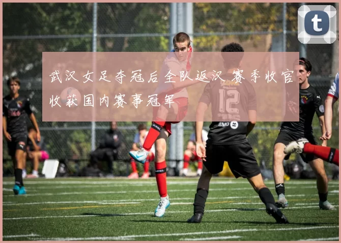 武汉女足夺冠后全队返汉 赛季收官收获国内赛事冠军