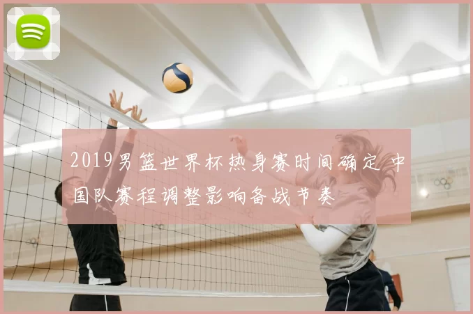 2019男篮世界杯热身赛时间确定 中国队赛程调整影响备战节奏