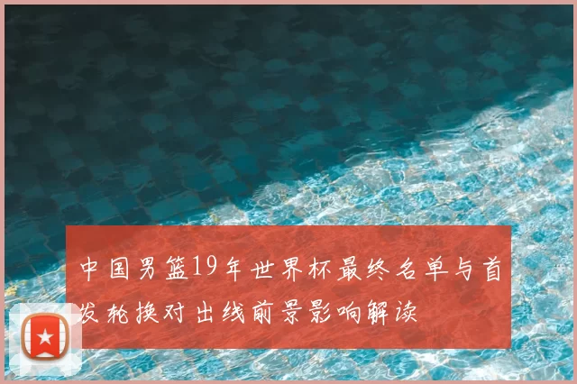 中国男篮19年世界杯最终名单与首发轮换对出线前景影响解读