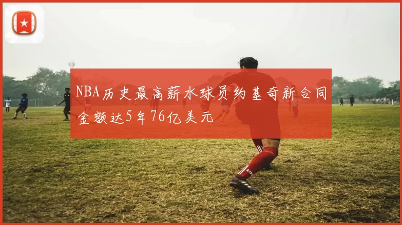 NBA历史最高薪水球员约基奇新合同金额达5年76亿美元
