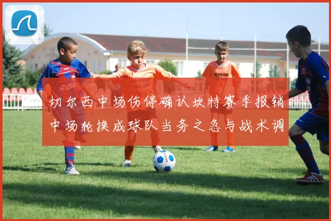 切尔西中场伤停确认坎特赛季报销中场轮换成球队当务之急与战术调整