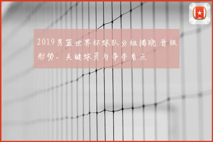 2019男篮世界杯球队分组揭晓 晋级形势、关键球员与争夺看点