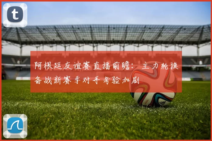 阿根廷友谊赛直播前瞻：主力轮换备战新赛季对手考验加剧