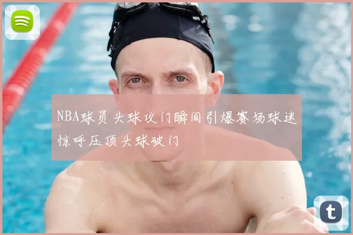 NBA球员头球攻门瞬间引爆赛场球迷惊呼压顶头球破门