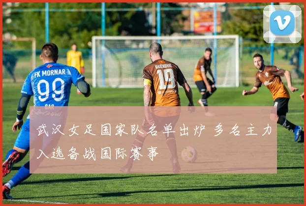 武汉女足国家队名单出炉 多名主力入选备战国际赛事