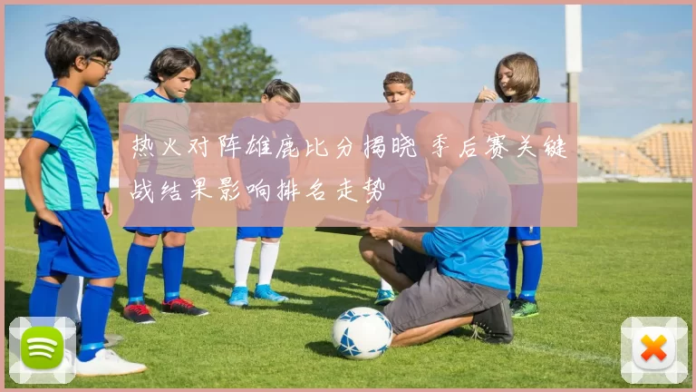 热火对阵雄鹿比分揭晓 季后赛关键战结果影响排名走势