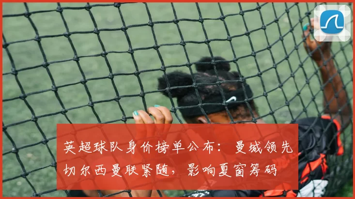 英超球队身价榜单公布：曼城领先切尔西曼联紧随，影响夏窗筹码