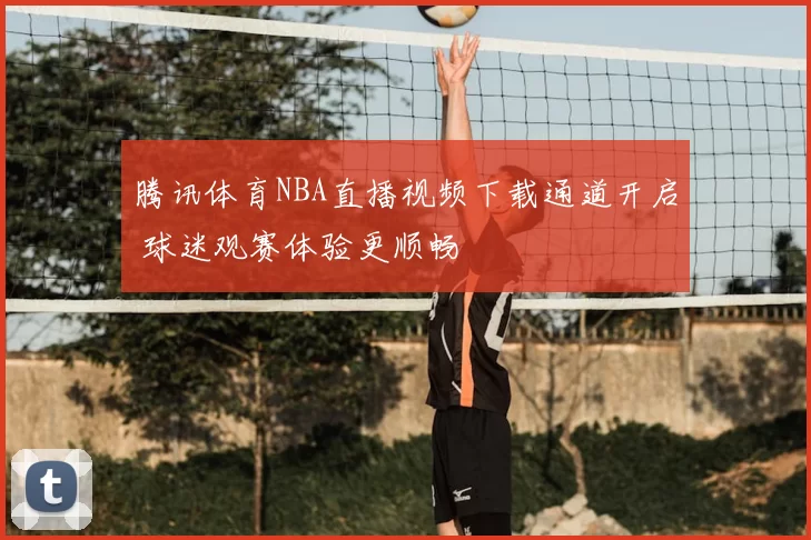 腾讯体育NBA直播视频下载通道开启 球迷观赛体验更顺畅