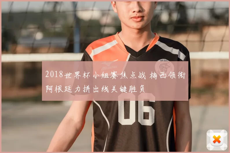 2018世界杯小组赛焦点战 梅西领衔阿根廷力拼出线关键胜负