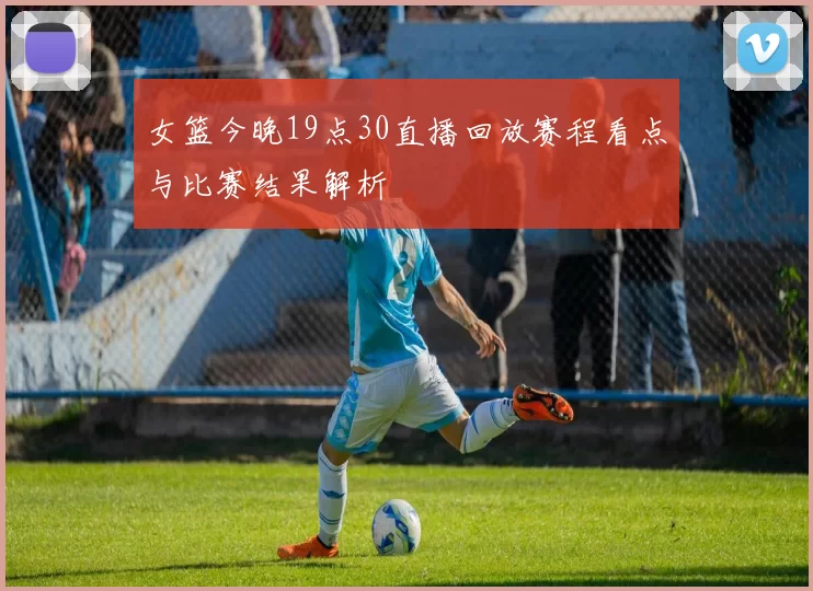 女篮今晚19点30直播回放赛程看点与比赛结果解析
