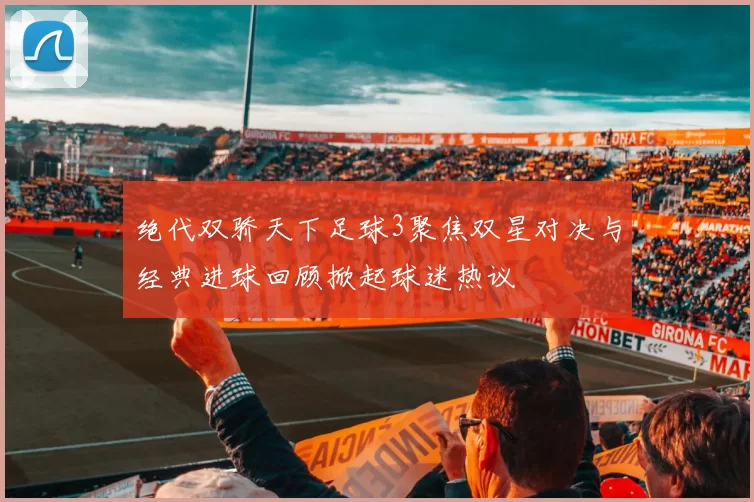 绝代双骄天下足球3聚焦双星对决与经典进球回顾掀起球迷热议