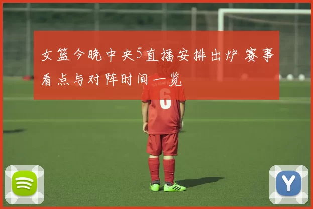 女篮今晚中央5直播安排出炉 赛事看点与对阵时间一览