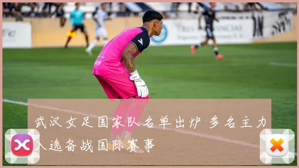 武汉女足国家队名单出炉 多名主力入选备战国际赛事