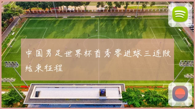 中国男足世界杯首秀零进球三连败结束征程