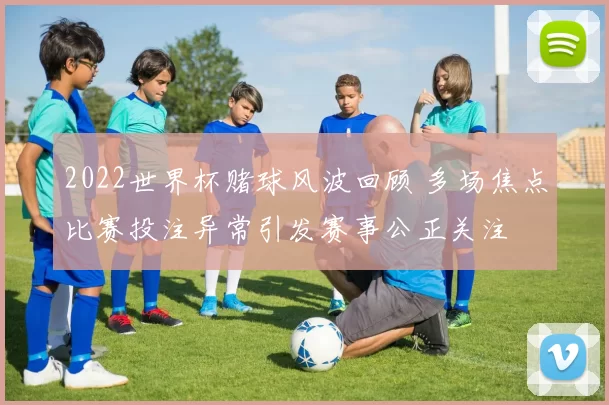 2022世界杯赌球风波回顾 多场焦点比赛投注异常引发赛事公正关注