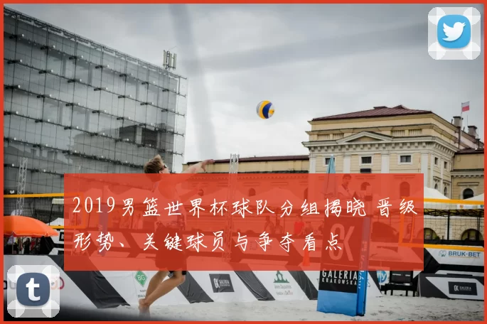 2019男篮世界杯球队分组揭晓 晋级形势、关键球员与争夺看点