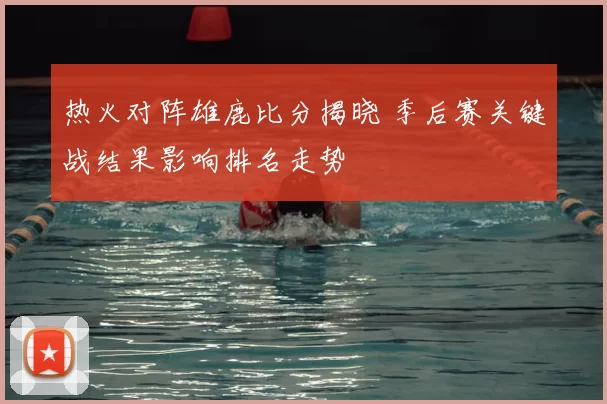 热火对阵雄鹿比分揭晓 季后赛关键战结果影响排名走势