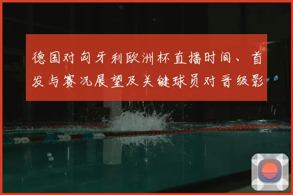 德国对匈牙利欧洲杯直播时间、首发与赛况展望及关键球员对晋级影响