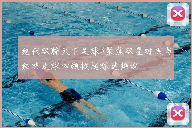 绝代双骄天下足球3聚焦双星对决与经典进球回顾掀起球迷热议
