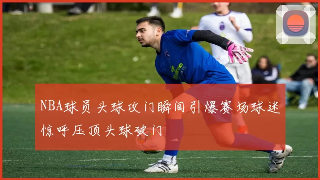 NBA球员头球攻门瞬间引爆赛场球迷惊呼压顶头球破门