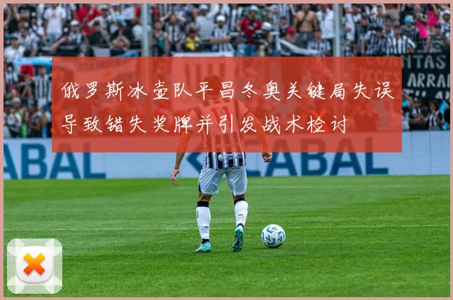 俄罗斯冰壶队平昌冬奥关键局失误导致错失奖牌并引发战术检讨