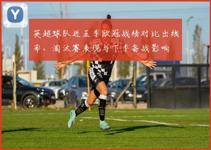 英超球队近五季欧冠战绩对比出线率、淘汰赛表现与下季备战影响