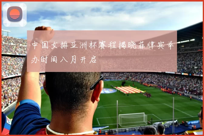 中国女排亚洲杯赛程揭晓菲律宾举办时间八月开启