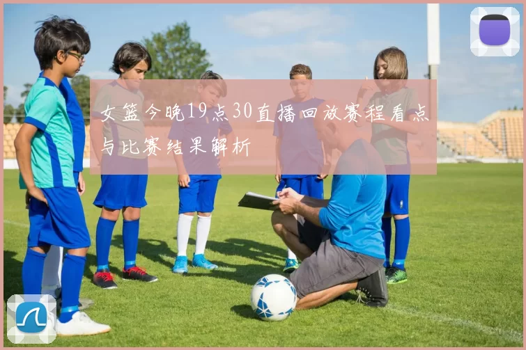 女篮今晚19点30直播回放赛程看点与比赛结果解析