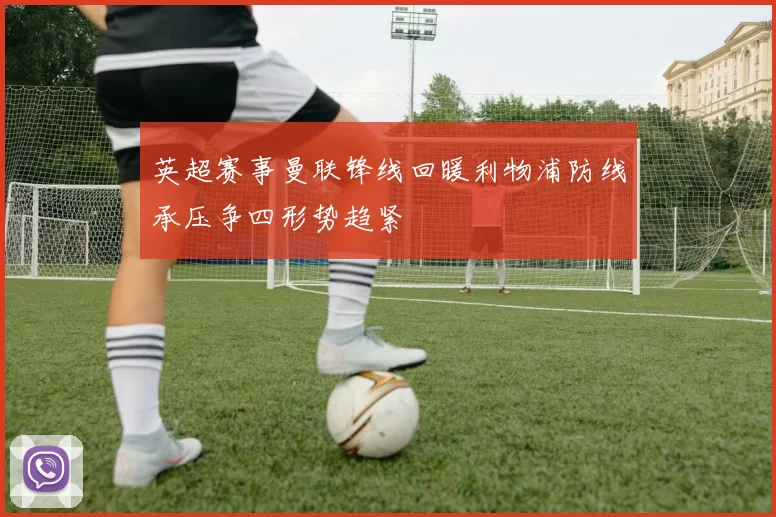 英超赛事曼联锋线回暖利物浦防线承压争四形势趋紧