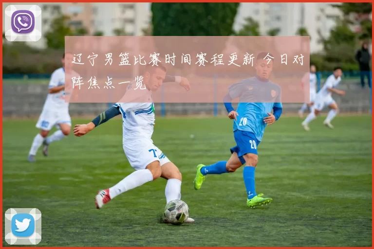 辽宁男篮比赛时间赛程更新 今日对阵焦点一览